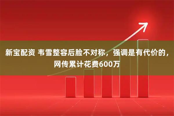 新宝配资 韦雪整容后脸不对称，强调是有代价的，网传累计花费600万