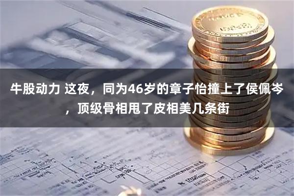 牛股动力 这夜，同为46岁的章子怡撞上了侯佩岑，顶级骨相甩了皮相美几条街