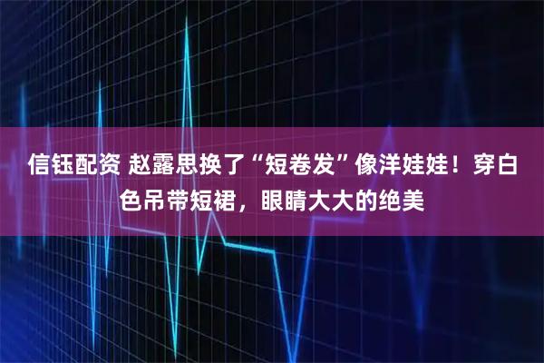 信钰配资 赵露思换了“短卷发”像洋娃娃！穿白色吊带短裙，眼睛大大的绝美