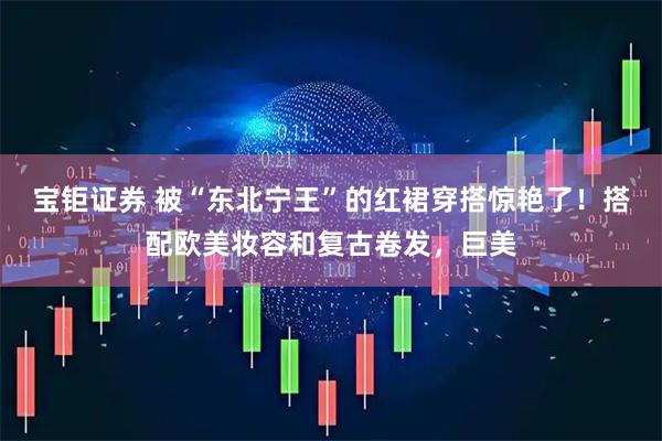 宝钜证券 被“东北宁王”的红裙穿搭惊艳了！搭配欧美妆容和复古卷发，巨美