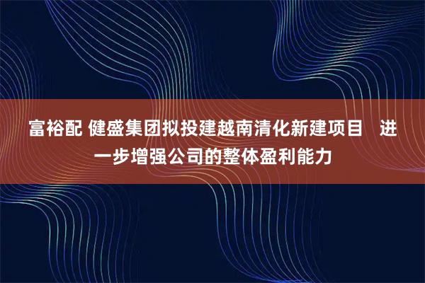 富裕配 健盛集团拟投建越南清化新建项目   进一步增强公司的整体盈利能力