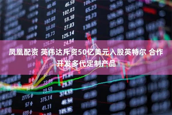 凤凰配资 英伟达斥资50亿美元入股英特尔 合作开发多代定制产品