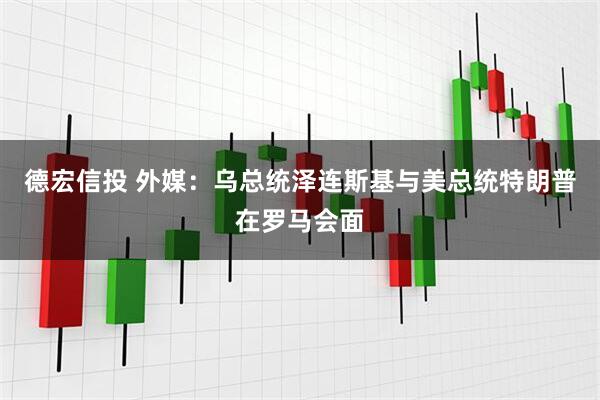 德宏信投 外媒：乌总统泽连斯基与美总统特朗普在罗马会面
