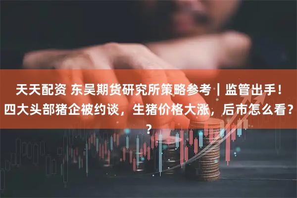 天天配资 东吴期货研究所策略参考｜监管出手！四大头部猪企被约谈，生猪价格大涨，后市怎么看？