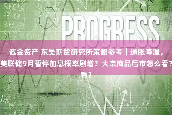 诚金资产 东吴期货研究所策略参考｜通胀降温，美联储9月暂停加息概率剧增？大宗商品后市怎么看？