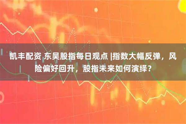 凯丰配资 东吴股指每日观点 |指数大幅反弹，风险偏好回升，股指未来如何演绎？