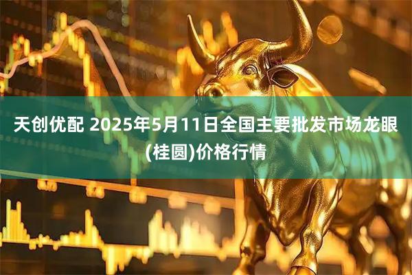 天创优配 2025年5月11日全国主要批发市场龙眼(桂圆)价格行情