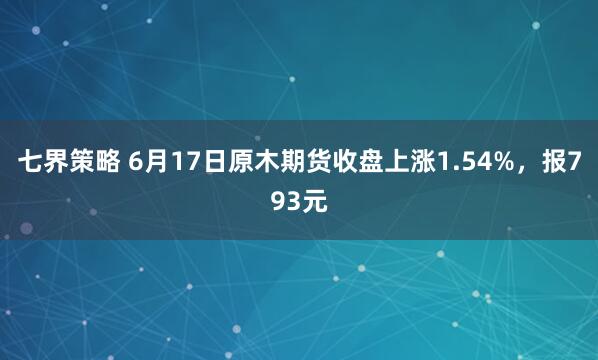 七界策略 6月17日原木期货收盘上涨1.54%，报793元