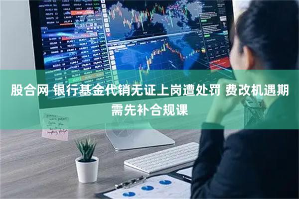 股合网 银行基金代销无证上岗遭处罚 费改机遇期需先补合规课