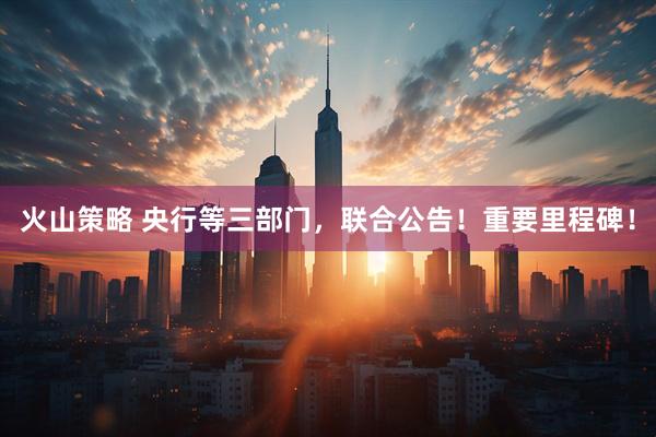 火山策略 央行等三部门，联合公告！重要里程碑！