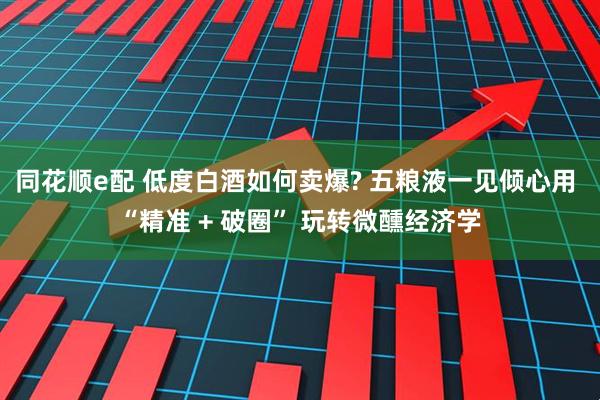 同花顺e配 低度白酒如何卖爆? 五粮液一见倾心用 “精准 + 破圈” 玩转微醺经济学