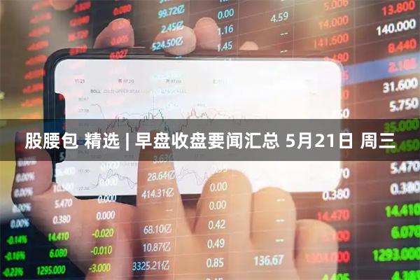 股腰包 精选 | 早盘收盘要闻汇总 5月21日 周三