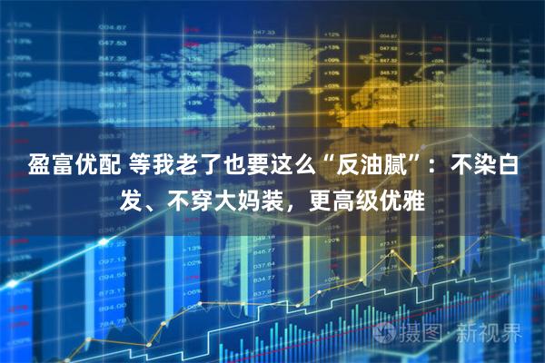 盈富优配 等我老了也要这么“反油腻”:不染白发、不穿大妈装,更高级优雅