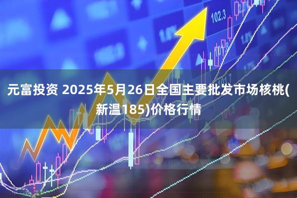 元富投资 2025年5月26日全国主要批发市场核桃(新温185)价格行情