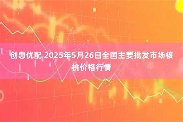创惠优配 2025年5月26日全国主要批发市场核桃价格行情