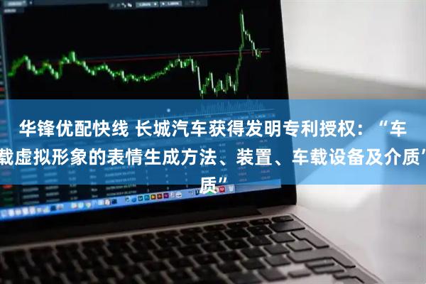 华锋优配快线 长城汽车获得发明专利授权：“车载虚拟形象的表情生成方法、装置、车载设备及介质”