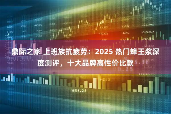 鼎际之家 上班族抗疲劳：2025 热门蜂王浆深度测评，十大品牌高性价比款