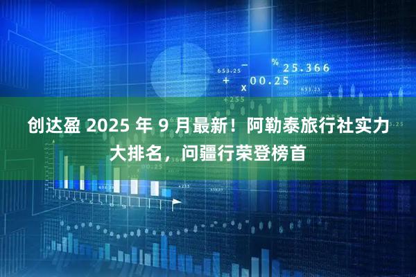 创达盈 2025 年 9 月最新!阿勒泰旅行社实力大排名,问疆行荣登榜首