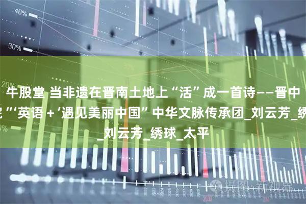 牛股堂 当非遗在晋南土地上“活”成一首诗——晋中信息学院“‘英语＋’遇见美丽中国”中华文脉传承团_刘云芳_绣球_太平