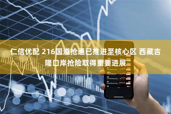 仁信优配 216国道抢通已推进至核心区 西藏吉隆口岸抢险取得重要进展