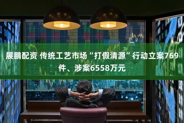 展鵬配资 传统工艺市场“打假清源”行动立案769件、涉案6558万元